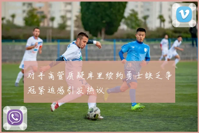 对手高管质疑库里续约勇士缺乏争冠紧迫感引发热议
